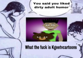 A "Woman Admits to Cheating":https://knowyourmeme.com/memes/woman-admits-to-cheating-was-it-the-guy meme, showing the man crying on a bed saying, "You said you liked dirty adult humor," and the woman saying back, "What the f--- is Kgeetvcartoons?"