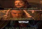 It is a gift. A gift to the foes of Mordor! u/Puzzleheaded Step468 The Ring is altogether evil. It corrupts whoever uses it BOROMIR IF HE HAD LISTENED No, you're right. It would destroy us