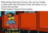 Retreating German forces: So we've made. a deal with the Partisans that will allow us to cross the border. Their Italian Fascist Comrades: (chuckles) I'm in danger
