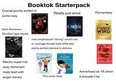 Booktok Starterpack Overall poorly written in some way Dark Romance = LIGHTLARK Glorified r---/abuse ALEX ASTER Really just smut Romantasy CARAVAL FOURTH WING STEPHANIE GARBER HAUNTING ADELINE H.D. CARLTON over emphasized "strong"/smart/not- ur-average female lead while also dainty perfect damsel in distress Icebreaker the Love Hypothesis The New York Tim REBECCA YARROS A COURT OF THORNS AND ROSES SARAH J. MAAS BESTSELLING GLOBAL PHENOMENON Macho super hot sexy dominant male lead with anger issues HANNAH GRACE This cover style ALI HAZELWOOD Advertised as YA when it shouldn't be