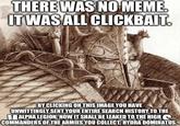 THERE WAS NO MEME. IT WAS ALL CLICKBAIT. ORVATEL AVI BY CLICKING ON THIS IMAGE YOU HAVE UNWITTINGLY SENT YOUR ENTIRE SEARCH HISTORY TO THE ALPHA LEGION. NOW IT SHALL BE LEAKED TO THE HIGH COMMANDERS OF THE ARMIES YOU COLLECT. HYDRA DOMINATUS.