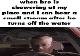 when bro is showering at my place and I can hear a small stream after he turns off the water