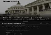 BBC NEWS Getty What impact will the US government shutdown have? Post comments 524 @joshuasiebenhofer2452 • 1d ago Cover the White House in Peanut Butter. Nows the time, Gentlemen. Do it. 181 וי LLLLL