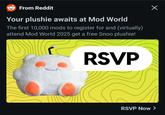 Х From Reddit Your plushie awaits at Mod World The first 10,000 mods to register for and (virtually) attend Mod World 2025 get a free Snoo plushie! RSVP RSVP Now >