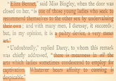 "Eliza Bennet,” said Miss Bingley, when the door was closed on her, "is one of those young ladies who seek to recommend themselves to the other sex by undervaluing their own; and with many men, I daresay, it succeeds; but, in my opinion, it is a paltry device, a very mean art." "Undoubtedly," replied Darcy, to whom this remark was chiefly addressed, "there is meanness in all the arts which ladies sometimes condescend to employ for captivation. Whatever bears affinity to cunning is despicable."