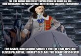 THE JEDI, HAVING WON THE ATTEMPTED PURGE OF ORDER 66, WILL NOW REORGANIZE THE PROTECTORATE INTO THE NEW, GALACTIC, 3 KINGDOMS! FOR A SAFE, AND SECURE, SOCIETY, FREE OF THAT UPSTART OLIVER PALPATINE. I HEREBY DECLARE THE SENATE DISSOLVED! imgflip.com