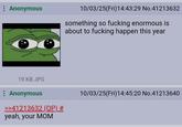 : Anonymous 19 KB JPG : Anonymous >>41213632 (OP) # yeah, your MOM 10/03/25(Fri)14:43:29 No.41213632 something so f------ enormous is about to f------ happen this year 10/03/25(Fri)14:45:20 No.41213640