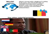 NV World: What is wrong with u Belgium!? Cutting body parts, you sick freak! Take an example from the other colonial powers, even THEY would (I think) never commit such atrocities!! DISGUSTING!! The other colonial powers: