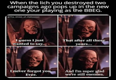 When the lich you destroyed two campaigns ago pops up in the new one your playing as the BBEG. @The_Ghost_of_Halloween I guess I just wanted to say... That after all these years... I never forgot you. Ever. And I'm super glad we're still enemies.