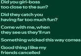 Did you girl-boss too close to the sun? Did they catch you having far too much fun? Come with me, when they see us they'll run Something wicked this way comes Good thing I like my friends cancelled