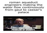 roman aqueduct engineers making the water flow continuously from gaul to caesar's palace ...I WILL HAVE SOLVED THE PROBLEM OF GRAVITY.