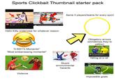 Sports Clickbait Thumbnail starter pack 23 JAMES 20 FUNNIEST NBA MOMENTS OF ALL TIME.. REBOUND 8.4M views 2 years ago APP Sheely's belyely TPMPMC Same 5 players/teams for every sport 18 10:26 П 20 Most Embarrassing NHL Moments OF ALL TIME Hello Kitty underwear for whatever reason "0.0001% Moments!" "Most embarrassing moments!" Violence NDEM 6:41 με Stupid environmental hazards Obligatory arrows (sometimes they're yellow) MAKE GOALS Kut 6:08 Worst Referee Mistakes In Football 2018 Controversial Decisions Skills Make Goals 5.7M views 7 months ago Yelling at a ref 1% Impossible goals