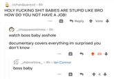 richardjuarezd⚫ 6h HOLY F------ S--- BABIES ARE STUPID LIKE BRO HOW DO YOU NOT HAVE A JOB! Reply Vote _choppawontmiss • 5h watch boss baby a------ documentary covers everything im surprised you don't know _ ¡AdoreVore_ 4h lan Connor boss baby ⋅ • T 20 ↑ 4