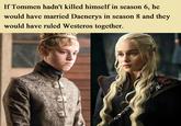 If Tommen hadn't killed himself in season 6, he would have married Daenerys in season 8 and they would have ruled Westeros together.