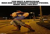 YOU MEET A MUSCULAR MAN AND HE SUDDENLY STARTS POSING. WHAT WILL YOU DO? imgflip.com diolline
