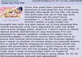 Anonymous Take the Pet Pill 156 KB PNG 02/28/22(Mon)11:41:13 No.24675896 Over the past few months I've become a pet dog for my bf and it's literally the peak of my life. He pets me and lets me sit in his lap and sometimes we try and have puppies >_< but no luck yet. At - home I wear a cute collar he bought me with my pet name on it (not sharing the name because only he's allowed to call me that) and some doggy ears, that's it. I don't have to think about dumb sentences to say because I'm not allowed to speak english unless he asks me to. Unfortunately, I still work some days and have to leave the house and pretend to be human again, but I wear a choker on those days so nobody thinks I'm a stray!! We're hoping to move soon when he gets his promotion and then I won't have to work anymore and can be his puppy all day every day :3 Last year I was a boymoder with no hope of girlmoding and now I'm living in pure bliss :D :D :D All boymdoders should get adopted!!