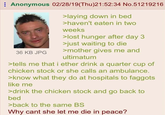 Anonymous 02/28/19(Thu)21:52:34 No.51219216 36 KB JPG >laying down in bed >haven't eaten in two weeks >lost hunger after day 3 >just waiting to die >mother gives me and ultimatum >tells me that i ether drink a quarter cup of chicken stock or she calls an ambulance. >know what they do at hospitals to f------ like me >drink the chicken stock and go back to bed >back to the same BS Why cant she let me die in peace?