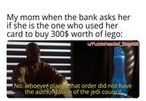 My mom when the bank asks her if she is the one who used her card to buy 300$ worth of lego: w/Puzzleheaded_Step468 No. whoever placed that order did not have the authorization of the jedi council