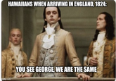 HAWAIIANS WHEN ARRIVING IN ENGLAND, 1824: mgflip.com YOU SEE GEORGE, WE ARE THE SAME
