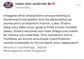 8 nybs-the-android Yesterday Imagine dnd characters encountering a downward escalator but its described as some sort of eldritch horror. Like "Every step you take your goal is that much further away. Every second you rest drags you back to where you started. The constant toil is fruitless as some accursed machination works tirelessly to force back your approach" #nybs's ramblings #dnd #dungeons and dragons