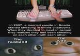 In 2007, a married couple in Bosnia started cheating in online chatrooms. When they decided to meet in person, they realized they had been cheating on each other--with each other. The husband The wife