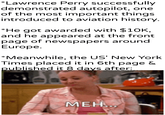 *Lawrence Perry successfully demonstrated autopilot, one of the most important things introduced to aviation history. *He got awarded with $10K, and he appeared at the front page of newspapers around Europe. *Meanwhile, the US' New York Times placed it in 6th page & published it 8 days after: u/khantierpartesar MEH...