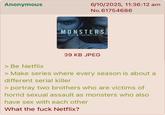 Anonymous 6/10/2025, 11:36:12 am No.61754686 MONSTERS > Be Netflix 39 KB JPEG > Make series where every season is about a different serial killer > portray two brothers who are victims of horrid sexual assault as monsters who also have sex with each other What the f--- Netflix?