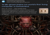 Interesting Engineering https://interestingengineering.com 16 lab-grown brains run world's first 'living computer' in Switzerland May 28, 2024 - The world's first bioprocessing platform where human brain organoids (lab-grown miniaturized versions of organs) perform computational tasks instead of silicon ...