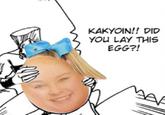 KAKYOIN!! DID YOU LAY THIS EGG?! A