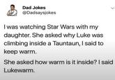 Dad Jokes @Dadsaysjokes I was watching Star Wars with my daughter. She asked why Luke was climbing inside a Tauntaun, I said to keep warm. She asked how warm is it inside? I said Lukewarm.