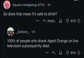 Square-Hedgehog-6714 9h So does that mean it's safe to drink? _Daftest_⚫8h ← Reply 629 100% of people who drank Agent Orange on live television subsequently died. 656