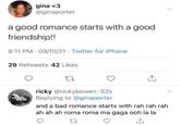 gina <3 @ginaporter a good romance starts with a good friendship!! 8:11 PM 09/10/21 Twitter for iPhone 29 Retweets 42 Likes ricky @rickybowen.52s Replying to @ginaporter and a bad romance starts with rah rah rah ah ah ah roma roma ma gaga ooh la la 27 ↑