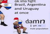 LICAL ORI PAR ok ima fight Brazil, Argentina and Uruguay at once inteligence a damn | got no male population