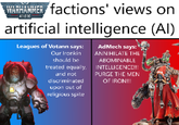 WARHAMMER factions' views on 40.000 artificial intelligence (AI) Leagues of Votann says: Our Ironkin should be treated equally, and not discriminated upon out of religious spite AdMech says: ANNIHILATE THE ABOMINABLE INTELLIGENCE!!! PURGE THE MEN OF IRON!!!