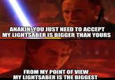 ANAKIN, YOU JUST NEED TO ACCEPT MY LIGHTSABER IS BIGGER THAN YOURS FROM MY POINT OF VIEW MY LIGHTSABER IS THE BIGGEST