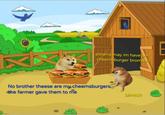 pleams may im have am cheemsburger bromther No brother theese are my cheemsburgers the farmer gave them to me bimtch