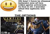 Oh boy! I have to choose between one of two video game universes to live in irl. I wonder what the options will be. THE OPTIONS VAMPIRE THE MASQUERADE BLOODLINES MATURE 17+ MPC ESRB CD-ROM SOFTWARE TROIKA ACTIVISION