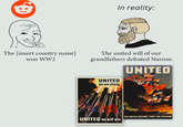 The [insert country name] won WW2 In reality: The united will of our grandfathers defeated Nazism. UNITED UNITED we are strong THE UNITED NATIONS FIGHT FOR FREEDOM UNITED we will win