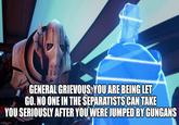 BO GENERAL GRIEVOUS, YOU ARE BEING LET GO. NO ONE IN THE SEPARATISTS CAN TAKE YOU SERIOUSLY AFTER YOU WERE JUMPED BY GUNGANS imgflip.com