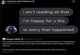 Governor Gavin Newsom @CAgovernor Q i ain't reading all that i'm happy for u tho or sorry that happened Stephen Miller @StephenM · Oct 6 ICE facilities are federal property conducting a federal mission of immigration enforcement that protects the lives and livelihoods of 300 million American citizens. The President has undisputed authority under both statute and the ... Show more