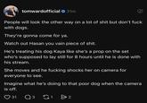 tomwardofficial 31m People will look the other way on a lot of s--- but don't f--- with dogs. They're gonna come for ya. Watch out Hasan you vain p------------. He's treating his dog Kaya like she's a prop on the set who's supposed to lay still for 8 hours until he is done with his stream. She moves and he f------ shocks her on camera for everyone to see. Imagine what he's doing to that poor dog when the camera is off. 31 3 G1 > 2
