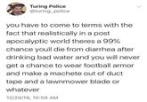 EAT Turing Police @turing_police you have to come to terms with the fact that realistically in a post apocalyptic world theres a 99% chance youll die from diarrhea after drinking bad water and you will never get a chance to wear football armor and make a machete out of duct tape and a lawnmower blade or whatever 12/29/19, 10:59 AM