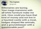 The Captain @sgrstk Billionaires are boring. Your mega mansions with all-white furniture make me sick. How could you have that kind of money and not live in a haunted castle with a moat, hedges shaped like animals, and a groundskeeper with a questionable past?