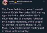 Kristi YamaGucci Mane @wapplehouse The Taco Bell drive thru at 1 am will have a $200k Mercedes S65 waiting right behind a '96 Cavalier that's never had the oil changed followed by a moped ridden by three people. All craving the same thing: to Live Más. Truly the last great melting pot of class in this country.