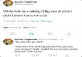 Buster Highmen @Son_ImSleep White folk be making 6 figures at jobs I didn't even know existed 11:35 AM - 3/12/19 Twitter Web App 182 Retweets 320 Likes ↑ Buster Highmen @Son ImSleep-12h "So what do you do?" "You know the clicking sound when you use your mouse? Yeah I install those springs, pretty easy job 148k a year" 2 1262 107