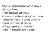 Marry someone who says things like: -I'm proud of you -I can't believe you're mine -You're right, I was wrong -You can do it baby -I'll go get you tacos -No, 7 tacos isn't alot