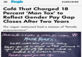 = People SUBSCRIBE Café That Charged 18 Percent 'Man Tax' to Reflect Gender Pay Gap Closes After Two Years The vegan restaurant had a mission of "female empowerment." Handsome Her is a space by women, for worgen. HOUSE RULES: Rule #1: women have priority seating. Rule #2: men will be charged an 18% premium to reflect the gender pay gap (2016) which is donated to a women's service. Rule #3: respect goes both ways.