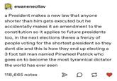 ewaneneollav a President makes a new law that anyone shorter than him gets executed but he accidentally makes it an amendment to the constitution so it applies to future presidents too, in the next theres a frenzy of people voting for the shortest president so they dont die and this is how they end up electing a 3 foot tall man named Pinwheel Patrick who goes on to become the most tyrannical dictator the world has ever seen 118,665 notes D H