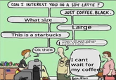 CAN I INTEREST YOU IN A SOY LATTE? What size JUST COFFEE. BLACK. Large This is a starbucks Then ill get what ever the large is called here Moda Ok then I cant wait for my coffee bacon@2012