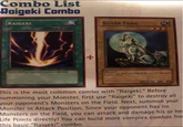 Combo List Raigeki Combo RAIGEKI SILVER FANG (SPELL CARD) + This is the most common combo with "Raigeki." Before Summoning your Monster, first use "Raigeki" to destroy all your opponent's Monsters on the Field. Next, summon your Monster in Attack Position. Since your opponent has no Monsters on the Field, you can attack and damage his or he Life Points directly! You can build more complex combos fro this basic "Raigeki" combo.